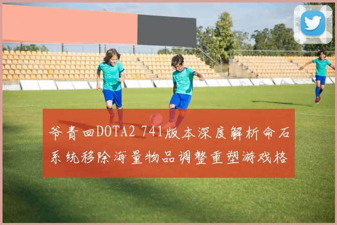 爷青回DOTA2 741版本深度解析命石系统移除海量物品调整重塑游戏格局